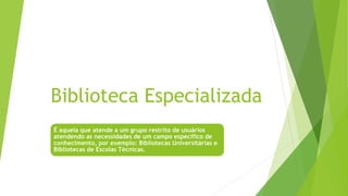 Biblioteca Especializada
É aquela que atende a um grupo restrito de usuários
atendendo as necessidades de um campo especifico de
conhecimento, por exemplo: Bibliotecas Universitárias e
Bibliotecas de Escolas Técnicas.
 