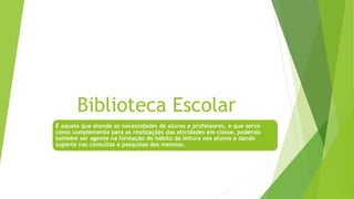 Biblioteca Escolar
É aquela que atende as necessidades de alunos e professores, e que serve
como complemento para as realizações das atividades em classe, podendo
também ser agente na formação do hábito da leitura nos alunos e dando
suporte nas consultas e pesquisas dos mesmos.
 