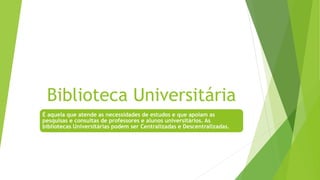Biblioteca Universitária
É aquela que atende as necessidades de estudos e que apoiam as
pesquisas e consultas de professores e alunos universitários. As
bibliotecas Universitárias podem ser Centralizadas e Descentralizadas.
 