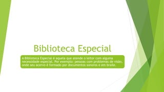 Biblioteca Especial
A Biblioteca Especial é aquela que atende o leitor com alguma
necessidade especial. Por exemplo: pessoas com problemas de visão,
onde seu acervo é formado por documentos sonoros e em braile.
 