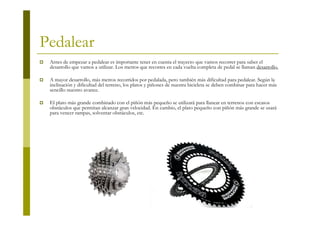 Pedalear
 Antes de empezar a pedalear es importante tener en cuenta el trayecto que vamos recorrer para saber el
 desarrollo que vamos a utilizar. Los metros que recorres en cada vuelta completa de pedal se llaman desarrollo.

 A mayor desarrollo, más metros recorridos por pedalada, pero también más dificultad para pedalear. Según la
 inclinación y dificultad del terreno, los platos y piñones de nuestra bicicleta se deben combinar para hacer más
 sencillo nuestro avance.

 El plato más grande combinado con el piñón más pequeño se utilizará para llanear en terrenos con escasos
 obstáculos que permitan alcanzar gran velocidad. En cambio, el plato pequeño con piñón más grande se usará
 para vencer rampas, solventar obstáculos, etc.
 