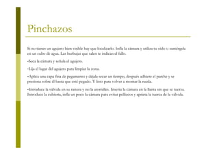 Pinchazos
Si no tienes un agujero bien visible hay que localizarlo. Infla la cámara y utiliza tu oído o sumérgela
en un cubo de agua. Las burbujas que salen te indican el fallo.
-Seca la cámara y señala el agujero.
-Lija el lugar del agujero para limpiar la zona.
-Aplica una capa fina de pegamento y déjala secar un tiempo, después adhiere el parche y se
presiona sobre él hasta que esté pegado. Y listo para volver a montar la rueda.
-Introduce la válvula en su ranura y no la atornilles. Inserta la cámara en la llanta sin que se tuerza.
Introduce la cubierta, infla un poco la cámara para evitar pellizcos y aprieta la tuerca de la válvula.
 