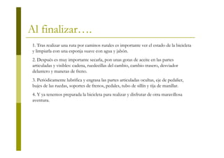 Al finalizar….
 1. Tras realizar una ruta por caminos rurales es importante ver el estado de la bicicleta
 y limpiarla con una esponja suave con agua y jabón.
 2. Después es muy importante secarla, pon unas gotas de aceite en las partes
 articuladas y visibles: cadena, ruedecillas del cambio, cambio trasero, desviador
 delantero y manetas de freno.
 3. Periódicamente lubrifica y engrasa las partes articuladas ocultas, eje de pedalier,
 bujes de las ruedas, soportes de frenos, pedales, tubo de sillín y tija de manillar.
 4. Y ya tenemos preparada la bicicleta para realizar y disfrutar de otra maravillosa
 aventura.
 