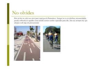 No olvides
Pero la bici no sólo nos sirve para viajar por la Naturaleza. Aunque no es en absoluto recomendable,
puedes utilizarla en aquellas zonas donde existen carriles especiales para ella. Aún así, siempre hay que
adoptar todo tipo de precauciones:
 