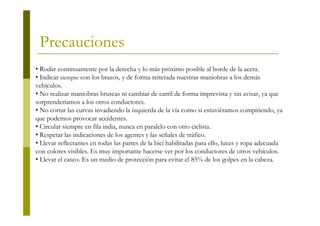 Precauciones
• Rodar continuamente por la derecha y lo más próximo posible al borde de la acera.
• Indicar siempre con los brazos, y de forma reiterada nuestras maniobras a los demás
vehículos.
• No realizar maniobras bruscas ni cambiar de carril de forma imprevista y sin avisar, ya que
sorprenderíamos a los otros conductores.
• No cortar las curvas invadiendo la izquierda de la vía como si estuviéramos compitiendo, ya
que podemos provocar accidentes.
• Circular siempre en fila india, nunca en paralelo con otro ciclista.
• Respetar las indicaciones de los agentes y las señales de tráfico.
• Llevar reflectantes en todas las partes de la bici habilitadas para ello, luces y ropa adecuada
con colores visibles. Es muy importante hacerse ver por los conductores de otros vehículos.
• Llevar el casco. Es un medio de protección para evitar el 85% de los golpes en la cabeza.
 