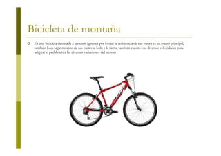 Bicicleta de montaña
 Es una bicicleta destinada a terrenos agrestes por lo que la resistencia de sus partes es un punto principal,
 también lo es la protección de sus partes al lodo y la tierra, también cuenta con diversas velocidades para
 adaptar el pedaleado a las diversas variaciones del terreno
 