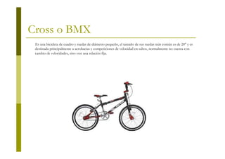 Cross o BMX
 Es una bicicleta de cuadro y ruedas de diámetro pequeño, el tamaño de sus ruedas más común es de 20" y es
 destinada principalmente a acrobacias y competiciones de velocidad en saltos, normalmente no cuenta con
 cambio de velocidades, sino con una relación fija.
 