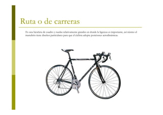 Ruta o de carreras
 Es una bicicleta de cuadro y ruedas relativamente grandes en donde la ligereza es importante, así mismo el
 manubrio tiene diseños particulares para que el ciclista adopte posiciones aerodinámicas.
 