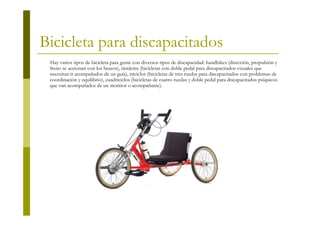 Bicicleta para discapacitados
 Hay varios tipos de bicicleta para gente con diversos tipos de discapacidad: handbikes (dirección, propulsión y
 freno se accionan con los brazos), tándems (bicicletas con doble pedal para discapacitados visuales que
 necesitan ir acompañados de un guía), triciclos (bicicletas de tres ruedas para discapacitados con problemas de
 coordinación y equilibrio), cuadriciclos (bicicletas de cuatro ruedas y doble pedal para discapacitados psíquicos
 que van acompañados de un monitor o acompañante).
 