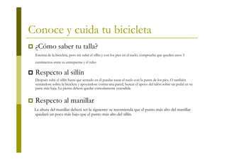 Conoce y cuida tu bicicleta
 ¿Cómo saber tu talla?
 Encima de la bicicleta, pero sin subir el sillín y con los pies en el suelo, comprueba que queden unos 3
 centímetros entre tu entrepierna y el tubo   horizontal.
 Respecto al sillín
 Después sube el sillín hasta que sentado en él puedas tocar el suelo con la punta de los pies. O también
 sentándose sobra la bicicleta y apoyándose contra una pared, buscar el apoyo del talón sobre un pedal en su
 parte más baja. La pierna deberá quedar cómodamente extendida.


 Respecto al manillar
 La altura del manillar deberá ser la siguiente: se recomienda que el punto más alto del manillar
 quedará un poco más bajo que el punto más alto del sillín.
 