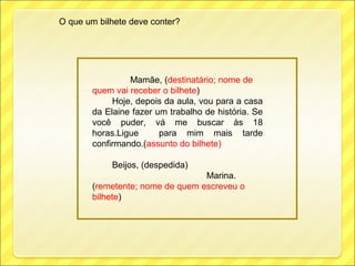 O que um bilhete deve conter?




                Mamãe, (destinatário; nome de
       quem vai receber o bilhete)
            Hoje, depois da aula, vou para a casa
       da Elaine fazer um trabalho de história. Se
       você puder, vá me buscar às 18
       horas.Ligue      para mim mais tarde
       confirmando.(assunto do bilhete)

            Beijos, (despedida)
                                 Marina.
       (remetente; nome de quem escreveu o
       bilhete)
 