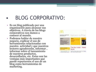 • BLOG CORPORATIVO:
• Es un blog publicado por una
organización para alcanzar sus
objetivos. A través de los blogs
corporativos nos damos a
conocer al mundo.
• Podemos hablar de nuestro
negocio, explicar el uso de
herramientas relacionadas con
nuestra actividad y que nuestros
lectores agradecerán, informar ,
informar sobre el lanzamiento
de nuestros productos,
desarrollarlos, etc. Estas son las
ventajas más importantes que
puede reportarnos el uso de un
blog como herramientas de
marketing.
 