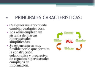 • PRINCIPALES CARACTERISTICAS:
• Cualquier usuario puede
cambiar cualquier cosa.
• Los wikis emplean un
sistema de marcas
hipertextuales
simplificadas.
• Su estructura es muy
flexible por lo que permite
la construcción
colaborativa y progresiva
de espacios hipertextuales
complejos de
información.
 