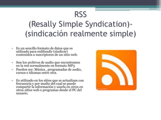 RSS
(Resally Simple Syndication)-
(sindicación realmente simple)
• Es un sencillo formato de datos que es
utilizado para redifundir (sindicar)
contenidos a suscriptores de un sitio web.
• Son los archivos de audio que encontramos
en la red normalmente en formato MP3
• Pueden ser: Música , programadas de audio,
cursos e idiomas entre otra.
• Es utilizado en los sitios que se actualizan con
frecuencia y por medio del cual se puede
compartir la información y usarla en otros en
otros sitios web o programas desde el PC del
usuario.
 