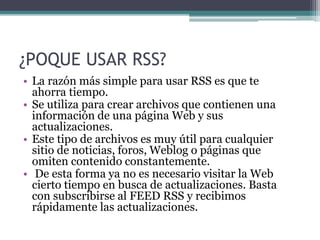 ¿POQUE USAR RSS?
• La razón más simple para usar RSS es que te
ahorra tiempo.
• Se utiliza para crear archivos que contienen una
información de una página Web y sus
actualizaciones.
• Este tipo de archivos es muy útil para cualquier
sitio de noticias, foros, Weblog o páginas que
omiten contenido constantemente.
• De esta forma ya no es necesario visitar la Web
cierto tiempo en busca de actualizaciones. Basta
con subscribirse al FEED RSS y recibimos
rápidamente las actualizaciones.
 