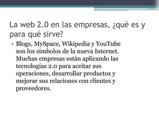 La web 2.0 en las empresas, ¿qué es y
para qué sirve?
• Blogs, MySpace, Wikipedia y YouTube
son los símbolos de la nueva Internet.
Muchas empresas están aplicando las
tecnologías 2.0 para aceitar sus
operaciones, desarrollar productos y
mejorar sus relaciones con clientes y
proveedores.
 