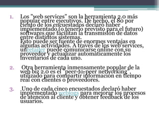 1. Los "web services" son la herramienta 2.0 más
popular entre ejecutivos. De hecho, el 80 por
ciento de los encuestados declaró haber
implementado (o tenerlo previsto para el futuro)
softwares que facilitan la transmisión de datos
entre distintos sistemas.
Esto puede ser fuente de enormes ventajas en
algunas actividades. A través de los web services,
unretailer puede comunicarse online con su
proveedor y actualizar automáticamente los
inventarios de cada uno.
2. Otra herramienta inmensamente popular de la
web biz 2.0 es el "peer-to-peer networking",
utilizado para compartir información en tiempo
real con clientes o proveedores.
3. Uno de cada cinco encuestados declaró haber
implementado weblogs para mejorar los procesos
de atención al cliente y obtener feedback de los
usuarios.
 