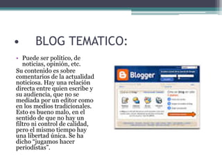 • BLOG TEMATICO:
• Puede ser político, de
noticias, opinión, etc.
Su contenido es sobre
comentarios de la actualidad
noticiosa. Hay una relación
directa entre quien escribe y
su audiencia, que no se
mediada por un editor como
en los medios tradicionales.
Esto es bueno malo, en el
sentido de que no hay un
filtro ni control de calidad,
pero el mismo tiempo hay
una libertad única. Se ha
dicho “jugamos hacer
periodistas”.
 