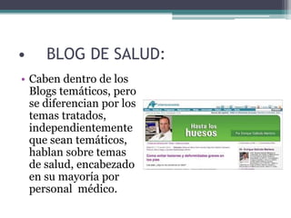 • BLOG DE SALUD:
• Caben dentro de los
Blogs temáticos, pero
se diferencian por los
temas tratados,
independientemente
que sean temáticos,
hablan sobre temas
de salud, encabezado
en su mayoría por
personal médico.
 