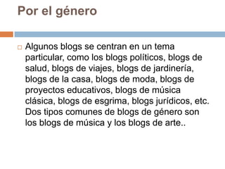 Por el género

   Algunos blogs se centran en un tema
    particular, como los blogs políticos, blogs de
    salud, blogs de viajes, blogs de jardinería,
    blogs de la casa, blogs de moda, blogs de
    proyectos educativos, blogs de música
    clásica, blogs de esgrima, blogs jurídicos, etc.
    Dos tipos comunes de blogs de género son
    los blogs de música y los blogs de arte..
 