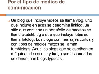 Por el tipo de medios de
comunicación

   Un blog que incluye videos se llama vlog, uno
    que incluye enlaces se denomina linklog, un
    sitio que contiene un portafolio de bocetos se
    llama sketchblog u otro que incluye fotos se
    llama fotolog. Los blogs con mensajes cortos y
    con tipos de medios mixtos se llaman
    tumblelogs. Aquellos blogs que se escriben en
    máquinas de escribir y luego son escaneados
    se denominan blogs typecast.
 