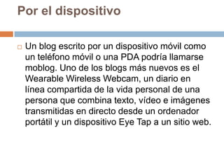 Por el dispositivo

   Un blog escrito por un dispositivo móvil como
    un teléfono móvil o una PDA podría llamarse
    moblog. Uno de los blogs más nuevos es el
    Wearable Wireless Webcam, un diario en
    línea compartida de la vida personal de una
    persona que combina texto, vídeo e imágenes
    transmitidas en directo desde un ordenador
    portátil y un dispositivo Eye Tap a un sitio web.
 
