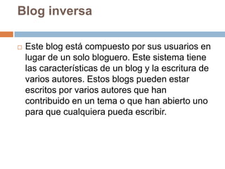 Blog inversa

   Este blog está compuesto por sus usuarios en
    lugar de un solo bloguero. Este sistema tiene
    las características de un blog y la escritura de
    varios autores. Estos blogs pueden estar
    escritos por varios autores que han
    contribuido en un tema o que han abierto uno
    para que cualquiera pueda escribir.
 
