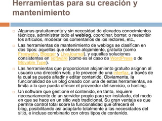 Herramientas para su creación y
mantenimiento

   Algunas gratuitamente y sin necesidad de elevados conocimientos
    técnicos, administrar todo el weblog, coordinar, borrar, o reescribir
    los artículos, moderar los comentarios de los lectores, etc.,
   Las herramientas de mantenimiento de weblogs se clasifican en
    dos tipos: aquellas que ofrecen alojamiento, gratuita (como
    Freewebs, Blogger y LiveJournal), y aquellas soluciones
    consistentes en software (como es el caso de WordPress o de
    Movable Type).
   Las herramientas que proporcionan alojamiento gratuito asignan al
    usuario una dirección web, y le proveen de una interfaz, a través de
    la cual se puede añadir y editar contenido. Obviamente, la
    funcionalidad de un blog creado con una de estas herramientas, se
    limita a lo que pueda ofrecer el proveedor del servicio, o hosting.
   Un software que gestione el contenido, en tanto, requiere
    necesariamente de un servidor propio para ser instalado, del modo
    en que se hace en un sitio web tradicional. Su gran ventaja es que
    permite control total sobre la funcionalidad que ofrecerá el
    blog, posibilitando así adaptarlo totalmente a las necesidades del
    sitio, e incluso combinarlo con otros tipos de contenido.
 