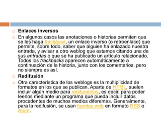   Enlaces inversos
   En algunos casos las anotaciones o historias permiten que
    se les haga trackback, un enlace inverso (o retroenlace) que
    permite, sobre todo, saber que alguien ha enlazado nuestra
    entrada, y avisar a otro weblog que estamos citando una de
    sus entradas o que se ha publicado un artículo relacionado.
    Todos los trackbacks aparecen automáticamente a
    continuación de la historia, junto con los comentarios, pero
    no siempre es así.
   Redifusión
   Otra característica de los weblogs es la multiplicidad de
    formatos en los que se publican. Aparte de HTML, suelen
    incluir algún medio para redifundirlos, es decir, para poder
    leerlos mediante un programa que pueda incluir datos
    procedentes de muchos medios diferentes. Generalmente,
    para la redifusión, se usan fuentes web en formato RSS o
    Atom.
 