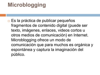 Microblogging

   Es la práctica de publicar pequeños
    fragmentos de contenido digital (puede ser
    texto, imágenes, enlaces, videos cortos u
    otros medios de comunicación) en Internet.
    Microblogging ofrece un modo de
    comunicación que para muchos es orgánica y
    espontánea y captura la imaginación del
    público.
 