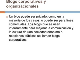 Blogs corporativos y
organizacionales

   Un blog puede ser privado, como en la
    mayoría de los casos, o puede ser para fines
    comerciales. Los blogs que se usan
    internamente para mejorar la comunicación y
    la cultura de una sociedad anónima o
    relaciones públicas se llaman blogs
    corporativos
 