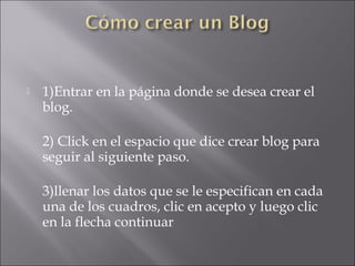  
   1)Entrar en la página donde se desea crear el
    blog. 

    2) Click en el espacio que dice crear blog para
    seguir al siguiente paso.

    3)llenar los datos que se le especifican en cada
    una de los cuadros, clic en acepto y luego clic
    en la flecha continuar
 