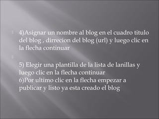    4)Asignar un nombre al blog en el cuadro titulo
    del blog , dirrecion del blog (url) y luego clic en
    la flecha continuar


    5) Elegir una plantilla de la lista de lanillas y
    luego clic en la flecha continuar
    6)Por ultimo clic en la flecha empezar a
    publicar y listo ya esta creado el blog
 