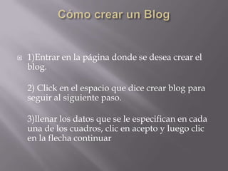    1)Entrar en la página donde se desea crear el
    blog.

    2) Click en el espacio que dice crear blog para
    seguir al siguiente paso.

    3)llenar los datos que se le especifican en cada
    una de los cuadros, clic en acepto y luego clic
    en la flecha continuar
 