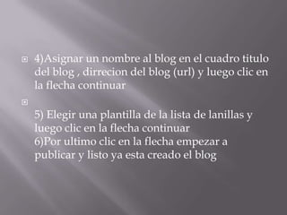    4)Asignar un nombre al blog en el cuadro titulo
    del blog , dirrecion del blog (url) y luego clic en
    la flecha continuar

    5) Elegir una plantilla de la lista de lanillas y
    luego clic en la flecha continuar
    6)Por ultimo clic en la flecha empezar a
    publicar y listo ya esta creado el blog
 