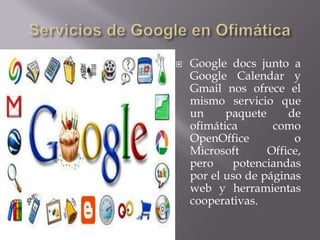   Google docs junto a
    Google Calendar y
    Gmail nos ofrece el
    mismo servicio que
    un     paquete     de
    ofimática       como
    OpenOffice          o
    Microsoft      Office,
    pero    potenciandas
    por el uso de páginas
    web y herramientas
    cooperativas.
 