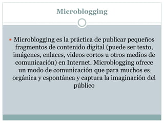 Microblogging



 Microblogging es la práctica de publicar pequeños
  fragmentos de contenido digital (puede ser texto,
 imágenes, enlaces, videos cortos u otros medios de
  comunicación) en Internet. Microblogging ofrece
   un modo de comunicación que para muchos es
 orgánica y espontánea y captura la imaginación del
                       público
 