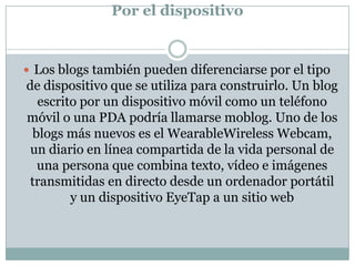 Por el dispositivo


 Los blogs también pueden diferenciarse por el tipo
de dispositivo que se utiliza para construirlo. Un blog
  escrito por un dispositivo móvil como un teléfono
móvil o una PDA podría llamarse moblog. Uno de los
 blogs más nuevos es el WearableWireless Webcam,
 un diario en línea compartida de la vida personal de
  una persona que combina texto, vídeo e imágenes
 transmitidas en directo desde un ordenador portátil
        y un dispositivo EyeTap a un sitio web
 