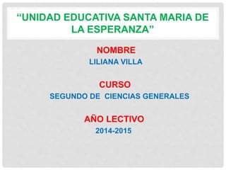 “UNIDAD EDUCATIVA SANTA MARIA DE 
LA ESPERANZA” 
NOMBRE 
LILIANA VILLA 
CURSO 
SEGUNDO DE CIENCIAS GENERALES 
AÑO LECTIVO 
2014-2015 
 