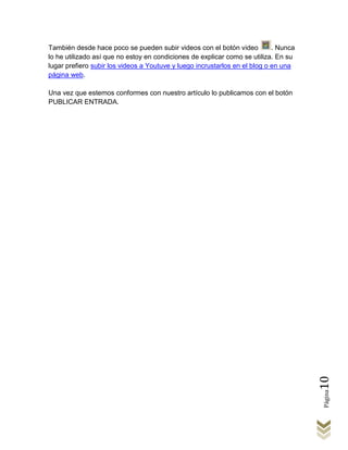 También desde hace poco se pueden subir videos con el botón video           . Nunca
lo he utilizado así que no estoy en condiciones de explicar como se utiliza. En su
lugar prefiero subir los videos a Youtuve y luego incrustarlos en el blog o en una
página web.

Una vez que estemos conformes con nuestro artículo lo publicamos con el botón
PUBLICAR ENTRADA.




                                                                                      10
                                                                                      Página
 