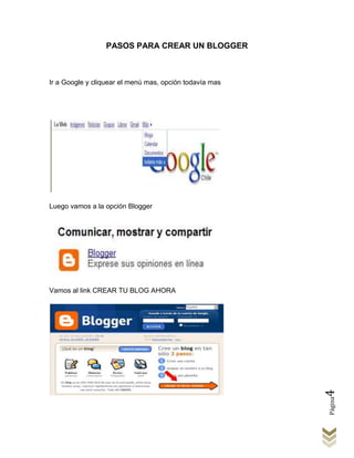 PASOS PARA CREAR UN BLOGGER



Ir a Google y cliquear el menú mas, opción todavía mas




Luego vamos a la opción Blogger




Vamos al link CREAR TU BLOG AHORA




                                                         4
                                                         Página
 