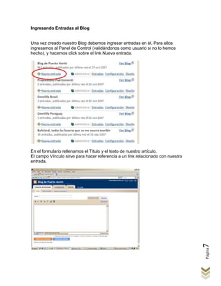 Ingresando Entradas al Blog


Una vez creado nuestro Blog debemos ingresar entradas en él. Para ellos
ingresamos al Panel de Control (validándonos como usuario si no lo hemos
hecho), y hacemos click sobre el link Nueva entrada.




En el formulario rellenamos el Título y el texto de nuestro artículo.
El campo Vínculo sirve para hacer referencia a un link relacionado con nuestra
entrada.




                                                                                 7
                                                                                 Página
 