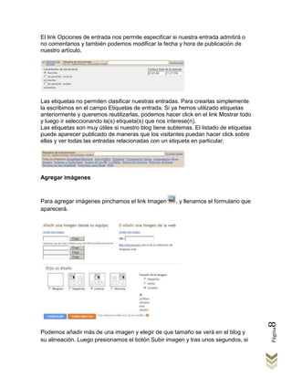El link Opciones de entrada nos permite especificar si nuestra entrada admitirá o
no comentarios y también podemos modificar la fecha y hora de publicación de
nuestro artículo.




Las etiquetas no permiten clasificar nuestras entradas. Para crearlas simplemente
la escribimos en el campo Etiquetas de entrada. Si ya hemos utilizado etiquetas
anteriormente y queremos reutilizarlas, podemos hacer click en el link Mostrar todo
y luego ir seleccionando la(s) etiqueta(s) que nos interese(n).
Las etiquetas son muy útiles si nuestro blog tiene subtemas. El listado de etiquetas
puede aparecer publicado de maneras que los visitantes puedan hacer click sobre
ellas y ver todas las entradas relacionadas con un etiqueta en particular.




Agregar imágenes



Para agregar imágenes pinchamos el link Imagen       , y llenamos el formulario que
aparecerá.




                                                                                       8
                                                                                       Página




Podemos añadir más de una imagen y elegir de que tamaño se verá en el blog y
su alineación. Luego presionamos el botón Subir imagen y tras unos segundos, si
 