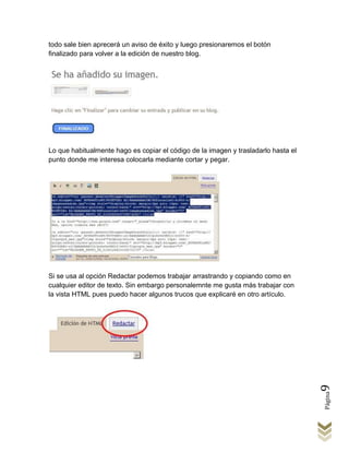 todo sale bien aprecerá un aviso de éxito y luego presionaremos el botón
finalizado para volver a la edición de nuestro blog.




Lo que habitualmente hago es copiar el código de la imagen y trasladarlo hasta el
punto donde me interesa colocarla mediante cortar y pegar.




Si se usa al opción Redactar podemos trabajar arrastrando y copiando como en
cualquier editor de texto. Sin embargo personalemnte me gusta más trabajar con
la vista HTML pues puedo hacer algunos trucos que explicaré en otro artículo.



                                                                                    9
                                                                                    Página
 