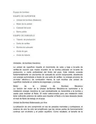 Equipo de bombeo
EQUIPO DE SUPERFICIE
 Unidad de bombeo (Balancín)
 Motor de la unidad
 Cabezal del pozo
 Barra pulida
EQUIPO DE SUBSUELO
 Tubería de producción
 Sarta de varillas
 Bomba de subsuelo
 Ancla de gas
 Ancla de tubería
Unidades de bombeo mecánico
La unidad de superficie imparte el movimiento de sube y baja a la sarta de
varillas de succión que mueve el pistón de la bomba, colocada en la sarta de
producción, a cierta profundidad del fondo del pozo. Este método consiste
fundamentalmente en una bomba de subsuelo de acción reciprocante, abastecida
con energía suministrada a través de una sarta de varillas. La energía proviene de
un motor eléctrico o de combustión interna, la cual moviliza una unidad de
superficie mediante un sistema de engranajes y correas.
Motor de la Unidad de Bombeo Mecánico
La función del motor de la Unidad de Bombo Mecánico es suministrar a la
instalación energía mecánica la cual eventualmente es transmitida a la bomba y
usada para levantar el fluido. El motor seleccionado para una instalación debe
tener suficiente potencia de salida para levantar el fluido a la tasa deseada desde
el nivel de fluido de trabajo en el pozo
Unidad de Bombeo Balanceada por Aire
La utilización de aire comprimido en vez de pesadas manivelas y contrapesos, el
sistema de aire ha sido tan simplificado que las únicas partes de funcionamiento
continuo son el cilindro y el pistón equilibrio. Como resultado, el tamaño de la
 