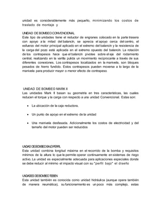 unidad es considerablemente más pequeño, minimizando los costos de
traslado de montaje y
UNIDAD DEBOMBEOCONVENCIONAL
Este tipo de unidades tiene el reductor de engranes colocado en la parte trasera
con apoyo a la mitad del balancín, se aprecia el apoyo cerca del centro, el
esfuerzo del motor principal aplicado en el extremo del balancín y la resistencia de
la carga del pozo está aplicada en el extremo opuesto del balancín. La rotación
de los contrapesos hace que el balancín pivotee sobre el eje del rodamiento
central, realizando en la varilla pulida un movimiento reciprocante a través de sus
diferentes conexiones. Los contrapesos localizados en la manivela, son bloques
pesados de hierro fundido. Estos contrapesos pueden moverse a lo largo de la
manivela para producir mayor o menor efecto de contrapeso
UNIDAD DE BOMBEO MARK II
Las unidades Mark II basan su geometría en tres características, las cuales
reducen el torque y la carga con respecto a una unidad Convencional. Estas son:
 La ubicación de la caja reductora.
 Un punto de apoyo en el extremo de la unidad
 Una manivela desfasada. Adicionalmente los costos de electricidad y del
tamaño del motor pueden ser reducidos
UNIDAD DEBOMBEOBAJOPERFIL
Esta unidad combina longitud máxima en el recorrido de la bomba y requisitos
mínimos de la altura lo que le permite operar continuamente en sistemas de riego
activo. La unidad es especialmente adecuada para aplicaciones especiales donde
se debe reducir al mínimo el impacto visual con su "perfil bajo" el diseño
UNIDADESDEBOMBEOTIEBEN
Esta unidad también es conocida como unidad hidráulica (aunque opera también
de manera neumática), su funcionamiento es un poco más complejo, estas
 