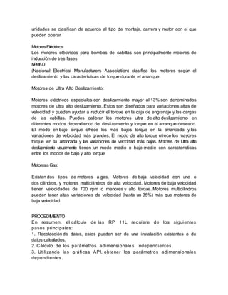 unidades se clasifican de acuerdo al tipo de montaje, carrera y motor con el que
pueden operar
MotoresEléctricos:
Los motores eléctricos para bombas de cabillas son principalmente motores de
inducción de tres fases
NEMAD
(Nacional Electrical Manufacturers Association) clasifica los motores según el
deslizamiento y las características de torque durante el arranque.
Motores de Ultra Alto Deslizamiento:
Motores eléctricos especiales con deslizamiento mayor al 13% son denominados
motores de ultra alto deslizamiento. Estos son diseñados para variaciones altas de
velocidad y pueden ayudar a reducir el torque en la caja de engranaje y las cargas
de las cabillas. Puedes calibrar los motores ultra de alto deslizamiento en
diferentes modos dependiendo del deslizamiento y torque en el arranque deseado.
El modo en bajo torque ofrece los más bajos torque en la arrancada y las
variaciones de velocidad más grandes. El modo de alto torque ofrece los mayores
torque en la arrancada y las variaciones de velocidad más bajas. Motores de Ultra alto
deslizamiento usualmente tienen un modo medio o bajo-medio con características
entre los modos de bajo y alto torque
MotoresaGas:
Existen dos tipos de motores a gas. Motores de baja velocidad con uno o
dos cilindros, y motores multicilindros de alta velocidad. Motores de baja velocidad
tienen velocidades de 700 rpm o menores y alto torque. Motores multicilindros
pueden tener altas variaciones de velocidad (hasta un 35%) más que motores de
baja velocidad.
PROCEDIMIENTO
En resumen, el cálculo de las RP 11L requiere de los siguientes
pasos principales:
1. Recolección de datos, estos pueden ser de una instalación existentes o de
datos calculados.
2. Cálculo de los parámetros adimensionales independientes.
3. Utilizando las gráficas API, obtener los parámetros adimensionales
dependientes.
 