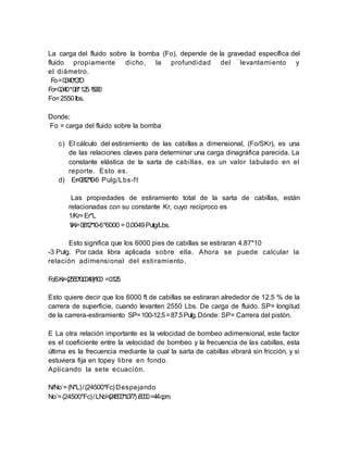 La carga del fluido sobre la bomba (Fo), depende de la gravedad específica del
fluido propiamente dicho, la profundidad del levantamiento y
el diámetro.
Fo=0.340*G*D
Fo=0.340*0.8*1.25 *6000
Fo=2550lbs.
Donde;
Fo = carga del fluido sobre la bomba
c) El cálculo del estiramiento de las cabillas a dimensional, (Fo/SKr), es una
de las relaciones claves para determinar una carga dinagráfica parecida. La
constante elástica de la sarta de cabillas, es un valor tabulado en el
reporte. Esto es.
d) Er=0.812*10-6 Pulg/Lbs-ft
Las propiedades de estiramiento total de la sarta de cabillas, están
relacionadas con su constante Kr, cuyo reciproco es
1/Kr=Er*L
1/Kr=0.812*10-6*6000 = 0.0049Pulg/Lbs.
Esto significa que los 6000 pies de cabillas se estiraran 4.87*10
-3 Pulg. Por cada libra aplicada sobre ella. Ahora se puede calcular la
relación adimensional del estiramiento.
Fo/SKr=(2550*0.0049)/100 =0.125
Esto quiere decir que los 6000 ft de cabillas se estiraran alrededor de 12.5 % de la
carrera de superficie, cuando levanten 2550 Lbs. De carga de fluido. SP= longitud
de la carrera-estiramiento SP=100-12.5=87.5Pulg.Dónde: SP= Carrera del pistón.
E La otra relación importante es la velocidad de bombeo adimensional, este factor
es el coeficiente entre la velocidad de bombeo y la frecuencia de las cabillas, esta
última es la frecuencia mediante la cual la sarta de cabillas vibrará sin fricción, y si
estuviera fija en topey libre en fondo.
Aplicando la sete ecuación.
N/No`=(N*L)/(24500*Fc)Despejando
No`=(24500*Fc)/LNo`=(24500*1.077) /6000=44cpm.
 