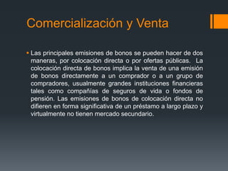 Comercialización y Venta

 Las principales emisiones de bonos se pueden hacer de dos
  maneras, por colocación directa o por ofertas públicas. La
  colocación directa de bonos implica la venta de una emisión
  de bonos directamente a un comprador o a un grupo de
  compradores, usualmente grandes instituciones financieras
  tales como compañías de seguros de vida o fondos de
  pensión. Las emisiones de bonos de colocación directa no
  difieren en forma significativa de un préstamo a largo plazo y
  virtualmente no tienen mercado secundario.
 