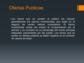 Ofertas Publicas

 Los bonos que se venden al público los colocan
  generalmente los bancos inversionistas que están en el
  negocio de vender valores corporativos. El banco
  inversionista recibe del emisor la compensación por el
  servicio y su comisión es un porcentaje del monto principal
  estipulado previamente por las partes. Los bonos que se
  emiten en ofertas públicas se deben registrar en la comisión
  de valores de bolsa
 